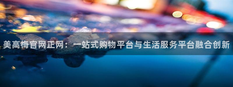 壹号电子娱乐app下载安装最新版本：美高梅官网正网：一站式购物平台与生活服务平台融合创新