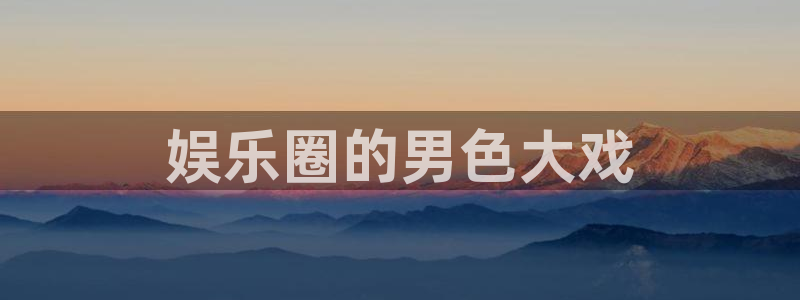 焦点娱乐app官网下载：娱乐圈的男色大戏