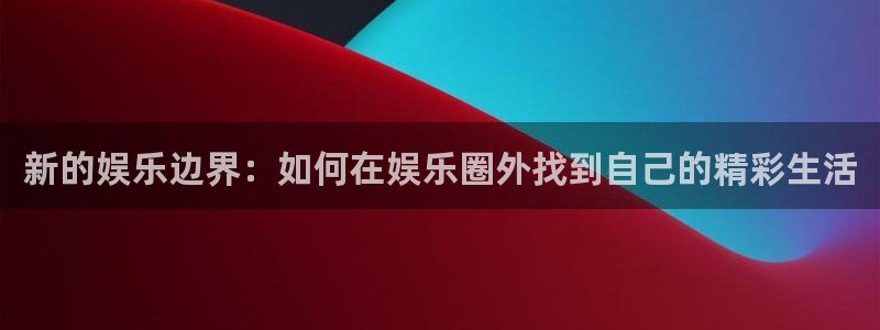 伟德国际集团 壹号(one game)：新的娱乐边界：如何在娱乐圈外找到自己的精彩生活